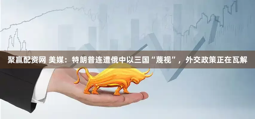 聚赢配资网 美媒：特朗普连遭俄中以三国“蔑视”，外交政策正在瓦解