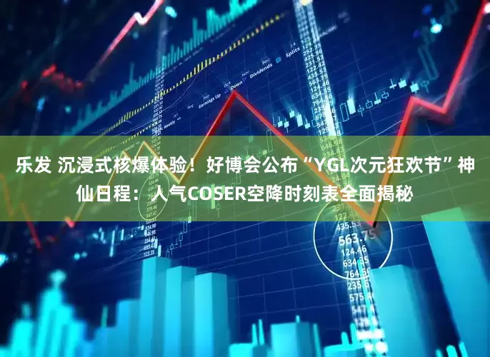 乐发 沉浸式核爆体验！好博会公布“YGL次元狂欢节”神仙日程：人气COSER空降时刻表全面揭秘