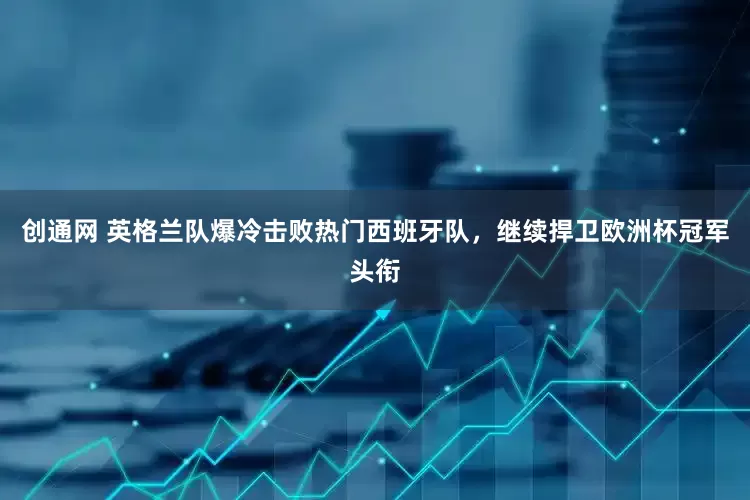 创通网 英格兰队爆冷击败热门西班牙队，继续捍卫欧洲杯冠军头衔