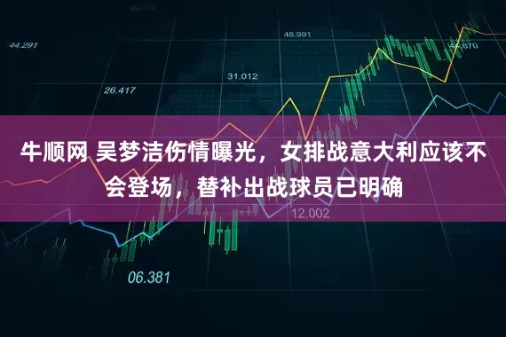 牛顺网 吴梦洁伤情曝光，女排战意大利应该不会登场，替补出战球员已明确