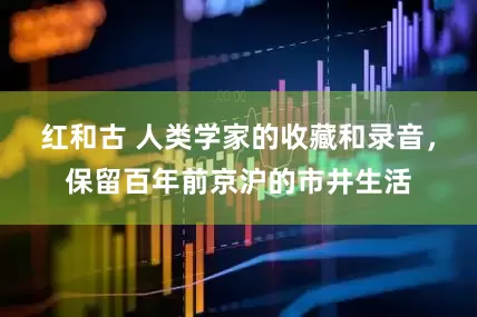 红和古 人类学家的收藏和录音，保留百年前京沪的市井生活