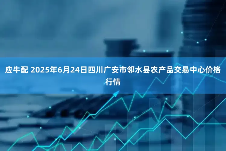 应牛配 2025年6月24日四川广安市邻水县农产品交易中心价格行情