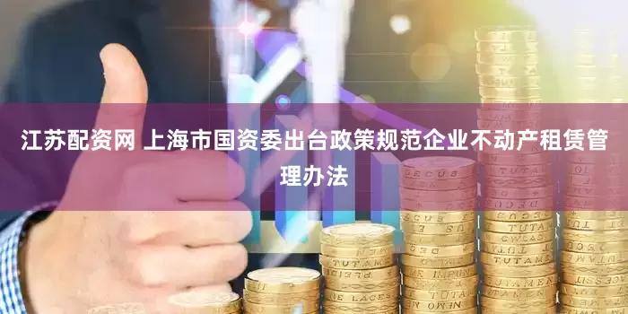 江苏配资网 上海市国资委出台政策规范企业不动产租赁管理办法