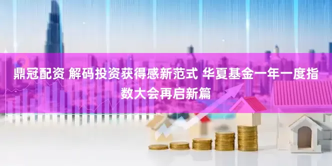 鼎冠配资 解码投资获得感新范式 华夏基金一年一度指数大会再启新篇