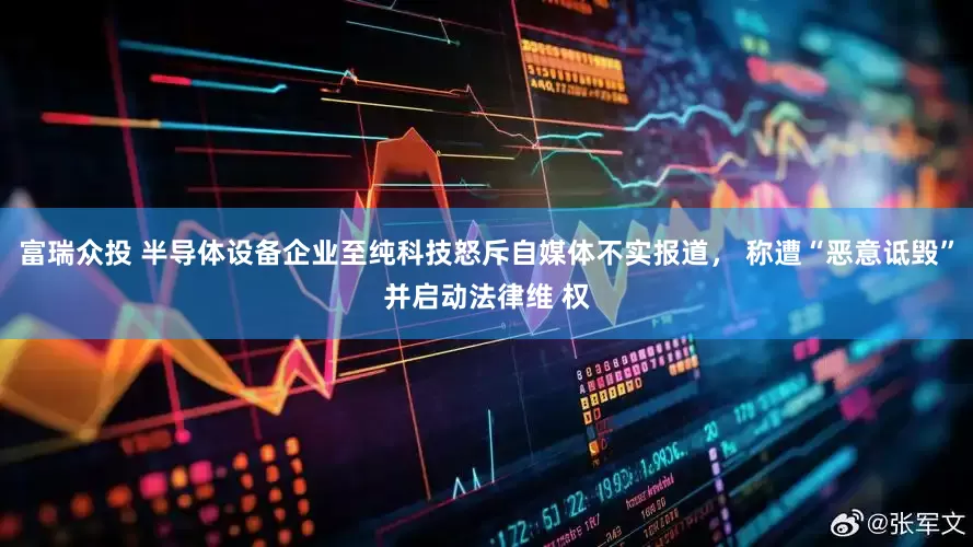 富瑞众投 半导体设备企业至纯科技怒斥自媒体不实报道， 称遭“恶意诋毁”并启动法律维 权