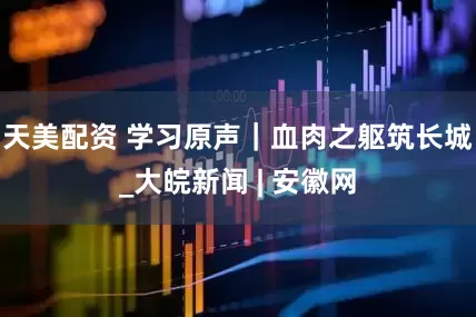 天美配资 学习原声｜血肉之躯筑长城_大皖新闻 | 安徽网