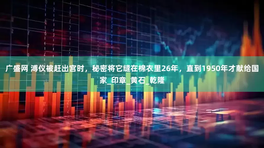 广盛网 溥仪被赶出宫时，秘密将它缝在棉衣里26年，直到1950年才献给国家_印章_黄石_乾隆