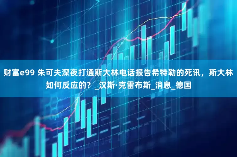 财富e99 朱可夫深夜打通斯大林电话报告希特勒的死讯，斯大林如何反应的？_汉斯·克雷布斯_消息_德国