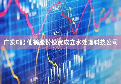 广发E配 仙鹤股份投资成立水处理科技公司