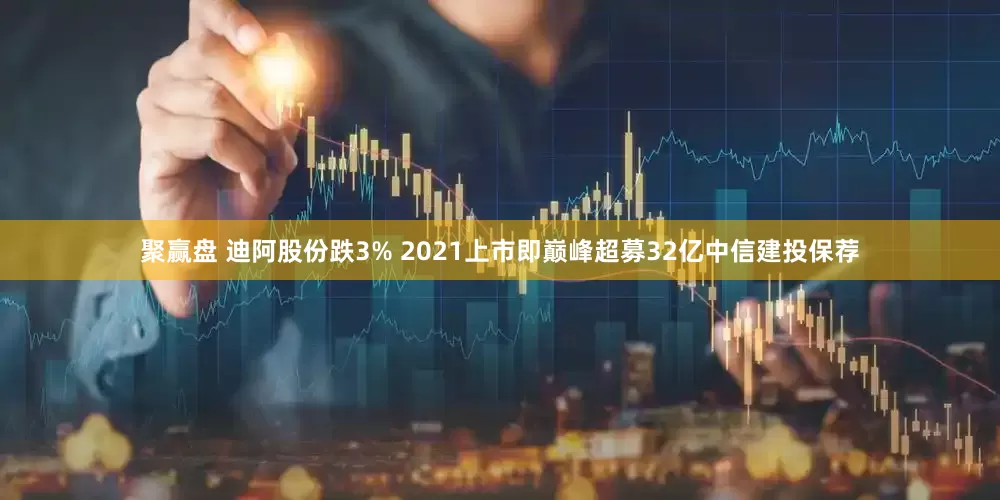 聚赢盘 迪阿股份跌3% 2021上市即巅峰超募32亿中信建投保荐