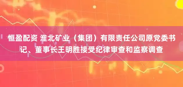 恒盈配资 淮北矿业（集团）有限责任公司原党委书记、董事长王明胜接受纪律审查和监察调查