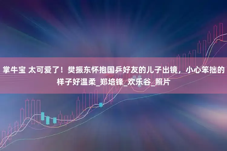 掌牛宝 太可爱了！樊振东怀抱国乒好友的儿子出镜，小心笨拙的样子好温柔_郑培锋_欢乐谷_照片