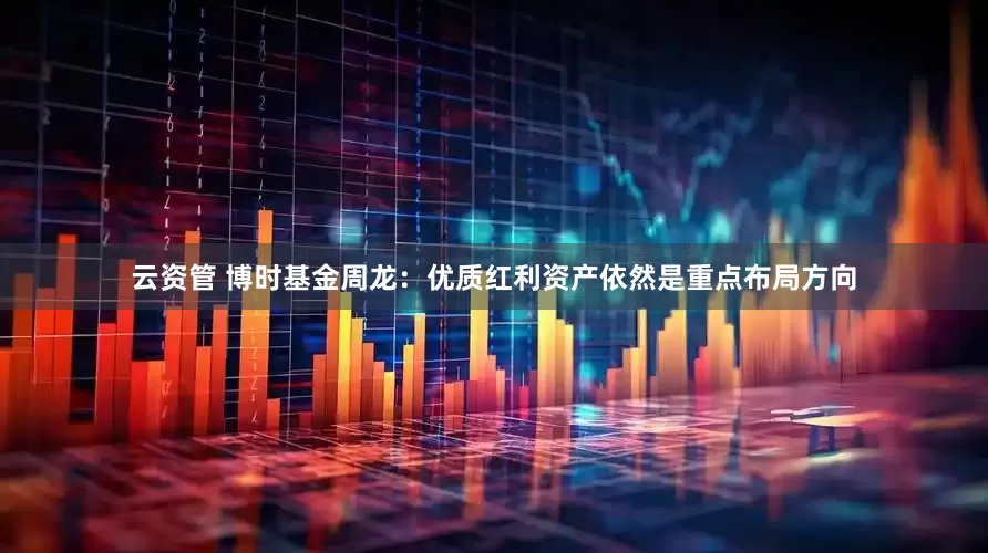 云资管 博时基金周龙：优质红利资产依然是重点布局方向