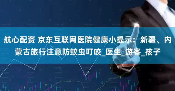 航心配资 京东互联网医院健康小提示：新疆、内蒙古旅行注意防蚊虫叮咬_医生_游客_孩子