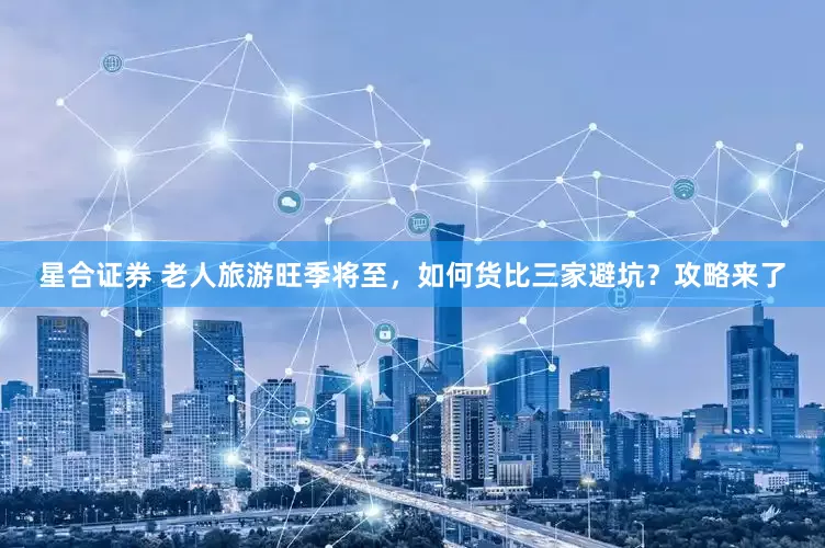 星合证券 老人旅游旺季将至，如何货比三家避坑？攻略来了
