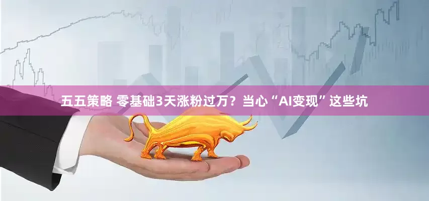 五五策略 零基础3天涨粉过万？当心“AI变现”这些坑