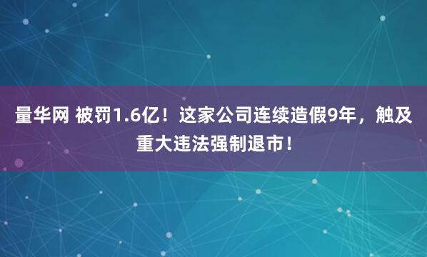 量华网 被罚1.6亿！这家公司连续造假9年，触及重大违法强制退市！