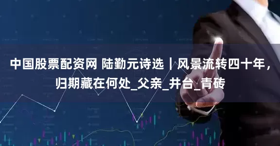 中国股票配资网 陆勤元诗选｜风景流转四十年，归期藏在何处_父亲_井台_青砖