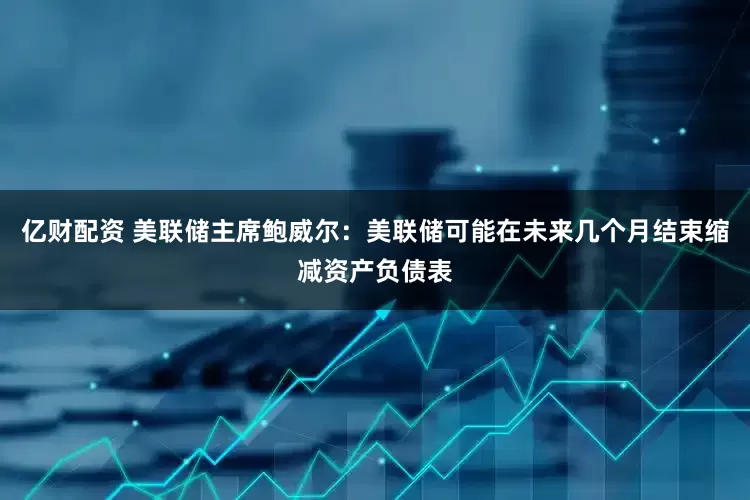亿财配资 美联储主席鲍威尔:美联储可能在未来几个月结束缩减资产负债表