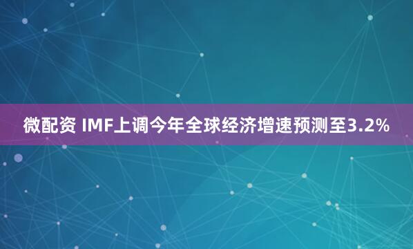 微配资 IMF上调今年全球经济增速预测至3.2%