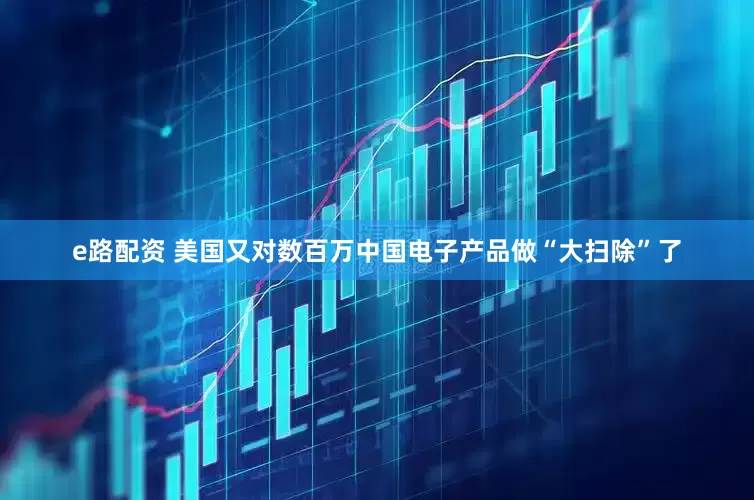 e路配资 美国又对数百万中国电子产品做“大扫除”了