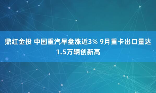 鼎红金投 中国重汽早盘涨近3% 9月重卡出口量达1.5万辆创新高