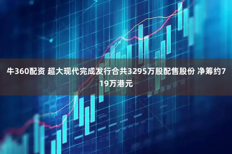 牛360配资 超大现代完成发行合共3295万股配售股份 净筹约719万港元