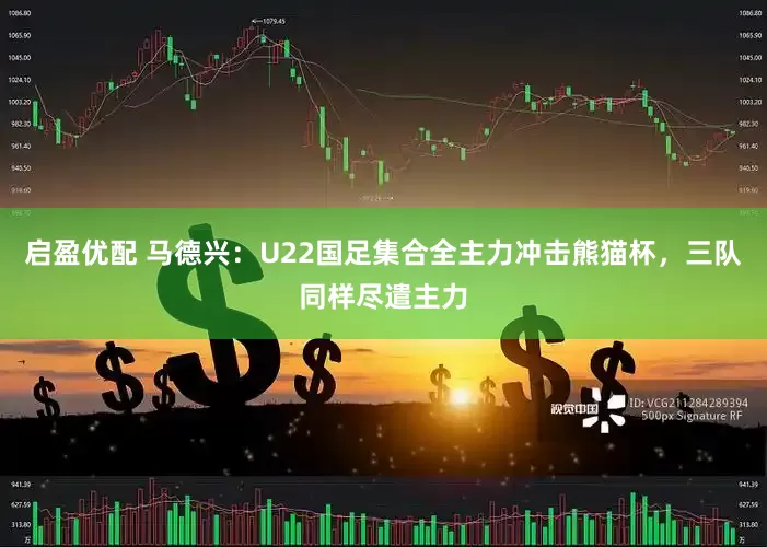 启盈优配 马德兴:U22国足集合全主力冲击熊猫杯,三队同样尽遣主力
